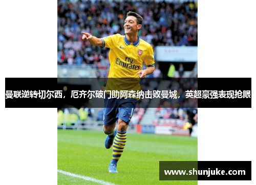 曼联逆转切尔西，厄齐尔破门助阿森纳击败曼城，英超豪强表现抢眼